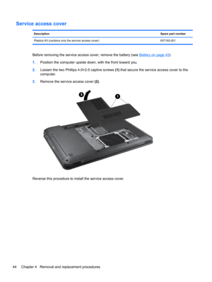 Page 52Service access cover
DescriptionSpare part number
Plastics Kit (contains only the service access cover) 637192-001
Before removing the service access cover, remove the battery (see Battery on page 43)
1.Position the computer upside down, with the front toward you.
2.Loosen the two Phillips 4.0×2.0 captive screws (1) that secure the service access cover to the
computer.
3.Remove the service access cover (2).
Reverse this procedure to install the service access cover.
44 Chapter 4   Removal and replacement...