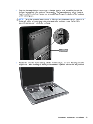 Page 612.Open the display and stand the computer on its side. Insert a small screwdriver through the
keyboard access hole in the bottom of the computer. (The keyboard access hole is the same
hole from which the keyboard screw was removed.) Push firmly on the bottom of the keyboard
until it is disengaged.
NOTE:When the computer is standing on its side, the hard drive assembly may come out of
its bay still cabled to the computer. After disengaging the keyboard, reseat the hard drive
assembly as necessary prior to...