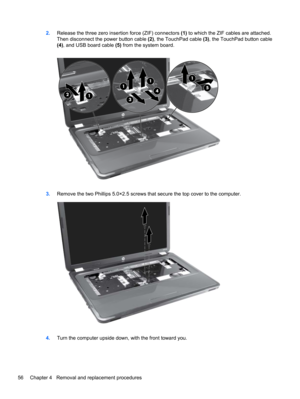 Page 642.Release the three zero insertion force (ZIF) connectors (1) to which the ZIF cables are attached.
Then disconnect the power button cable (2), the TouchPad cable (3), the TouchPad button cable
(4), and USB board cable (5) from the system board.
3.Remove the two Phillips 5.0×2.5 screws that secure the top cover to the computer.
4.Turn the computer upside down, with the front toward you.
56 Chapter 4   Removal and replacement procedures 