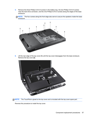 Page 655.Remove the three Phillips 5.0×2.5 screws in the battery bay, the two Phillips 5.0×2.5 screws
near the hard drive connector, and the nine Phillips 6.0×2.5 screws along the edges of the base
enclosure.
NOTE:The four screws along the front edge also serve to secure the speakers inside the base
enclosure.
6.Lift the rear edge of the top cover (1) until the top cover disengages from the base enclosure.
Remove the top cover (2).
NOTE:The TouchPad is glued to the top cover and is included with the top cover...