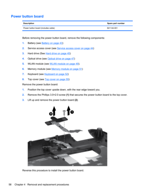 Page 66Power button board
DescriptionSpare part number
Power button board (includes cable) 641144-001
Before removing the power button board, remove the following components:
1.Battery (see 
Battery on page 43)
2.Service access cover (see 
Service access cover on page 44)
3.Hard drive (See 
Hard drive on page 45)
4.Optical drive (see 
Optical drive on page 47)
5.WLAN module (see 
WLAN module on page 49).
6.Memory module (see 
Memory module on page 51)
7.Keyboard (see 
Keyboard on page 52)
8.Top cover (see 
Top...