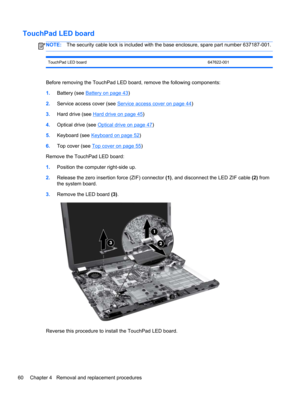 Page 68TouchPad LED board
NOTE:The security cable lock is included with the base enclosure, spare part number 637187-001.
TouchPad LED board 647622-001
Before removing the TouchPad LED board, remove the following components:
1.Battery (see 
Battery on page 43)
2.Service access cover (see 
Service access cover on page 44)
3.Hard drive (see 
Hard drive on page 45)
4.Optical drive (see 
Optical drive on page 47)
5.Keyboard (see 
Keyboard on page 52)
6.Top cover (see 
Top cover on page 55)
Remove the TouchPad LED...