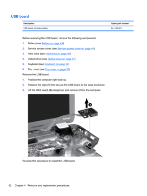 Page 70USB board
DescriptionSpare part number
USB board (includes cable)641145-001
Before removing the USB board, remove the following components:
1.Battery (see 
Battery on page 43)
2.Service access cover (see 
Service access cover on page 44)
3.Hard drive (see 
Hard drive on page 45)
4.Optical drive (see 
Optical drive on page 47)
5.Keyboard (see 
Keyboard on page 52)
6.Top cover (see 
Top cover on page 55)
Remove the USB board:
1.Position the computer right-side up.
2.Release the clips (1) that secure the...