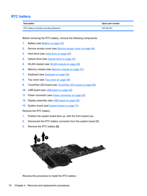 Page 82RTC battery 
DescriptionSpare part number
RTC battery (includes mounting adhesive) 637193-001
Before removing the RTC battery, remove the following components:
1.Battery (see 
Battery on page 43)
2.Service access cover (see 
Service access cover on page 44)
3.Hard drive (see 
Hard drive on page 45)
4.Optical drive (see 
Optical drive on page 47)
5.WLAN module (see 
WLAN module on page 49)
6.Memory module (see 
Memory module on page 51)
7.Keyboard (see 
Keyboard on page 52)
8.Top cover (see 
Top cover on...