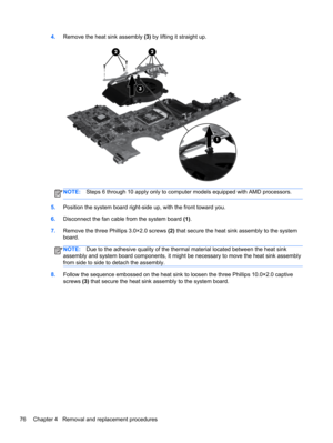 Page 844.Remove the heat sink assembly (3) by lifting it straight up.
NOTE:Steps 6 through 10 apply only to computer models equipped with AMD processors.
5.Position the system board right-side up, with the front toward you.
6.Disconnect the fan cable from the system board (1).
7.Remove the three Phillips 3.0×2.0 screws (2) that secure the heat sink assembly to the system
board.
NOTE:Due to the adhesive quality of the thermal material located between the heat sink
assembly and system board components, it might...