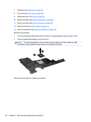 Page 887.Keyboard (see Keyboard on page 52)
8.Top cover (see 
Top cover on page 55)
9.USB board (see 
USB board on page 62)
10.Display assembly (see 
Display assembly on page 64)
11.Power connector (see 
Power connector on page 63)
12.System board (see 
System board on page 71)
13.Heat sink assembly (see 
Heat sink assembly on page 75)
Remove the processor:
1.Turn the processor locking screw (1) one half-turn counterclockwise until you hear a click.
2.Lift the processor (2) straight up and remove it.
NOTE:The...