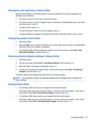 Page 95Navigating and selecting in Setup Utility
Because Setup Utility is not Windows based, it does not support the TouchPad. Navigation and
selection are by keystroke.
●To choose a menu or a menu item, use the arrow keys.
●To choose an item in a list or to toggle a field—for example an Enable/Disable field—use either
the arrow keys or f5 and f6.
●To select an item, press enter.
●To close a text box or return to the menu display, press esc.
●To display additional navigation and selection information while...