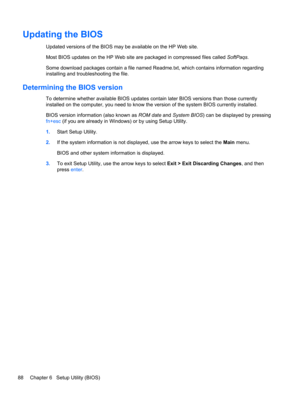 Page 96Updating the BIOS
Updated versions of the BIOS may be available on the HP Web site.
Most BIOS updates on the HP Web site are packaged in compressed files called SoftPaqs.
Some download packages contain a file named Readme.txt, which contains information regarding
installing and troubleshooting the file.
Determining the BIOS version
To determine whether available BIOS updates contain later BIOS versions than those currently
installed on the computer, you need to know the version of the system BIOS...