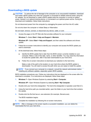 Page 97Downloading a BIOS update
CAUTION:To reduce the risk of damage to the computer or an unsuccessful installation, download
and install a BIOS update only when the computer is connected to reliable external power using the
AC adapter. Do not download or install a BIOS update while the computer is running on battery
power, docked in an optional docking device, or connected to an optional power source. During the
download and installation, follow these instructions:
Do not disconnect power from the computer...