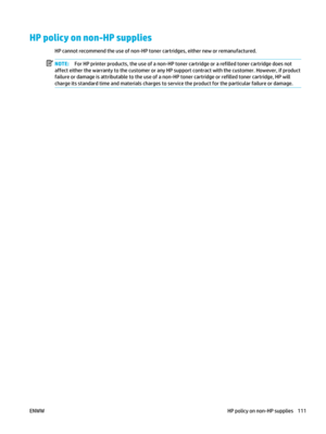 Page 125HP policy on non-HP supplies
HP cannot recommend the use of non-HP toner cartridges, either new or remanufactured.
NOTE: For HP printer products, the use of a non-HP toner cartridge or a refilled toner cartridge does not
affect either the warranty to the customer or any HP support contract with the customer. However, if product
failure or damage is attributable to the use of a non-HP toner cartridge or refilled toner cartridge, HP will
charge its standard time and materials charges to serv ice the...