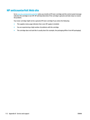Page 126HP anticounterfeit Web site
Go to www.hp.com/go/anticounterfeit when you install an HP toner cartridge and the control-panel message
indicates the cartridge is non-HP. HP will help determine if the cartridge is genuine and take steps to resolve
the problem.
Your toner cartridge might not be a genuine HP toner cartridge if you notice the following:
● The supplies status page indicates that a non-HP supply is installed.
● You are experiencing a high number of problems with the cartridge.
● The cartridge...