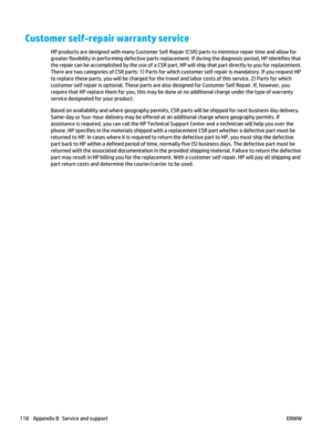 Page 132Customer self-repair warranty service
HP products are designed with many Customer Self Repair (CSR) parts to minimize repair time and allow for
greater flexibility in performing defective parts replacement. If during the diagnosis period, HP identifies that
the repair can be accomplished by the use of a CSR part, HP will ship that part directly to you for replacement.
There are two categories of CSR parts: 1) Parts for which customer self repair is mandatory. If you request HP
to replace these parts, you...