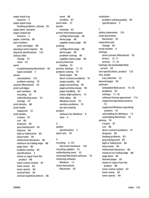Page 157paper input trayfeatures 3
paper input trays feeding problems, solving 83
paper jams. See  jams
paper output bin features 3
paper, ordering 98
part numbers print cartridges 98
pausing a print request 38
physical specifications 122
pickup roller change 57
clean 63
ports
troubleshooting Macintosh 95
types included 3
power
consumption 122
problem-solving 70
presets (Macintosh) 20
print cartridges part numbers 98
recycling 52
redistributing toner 53
storage 52
print density 88
print media supported 33
print...