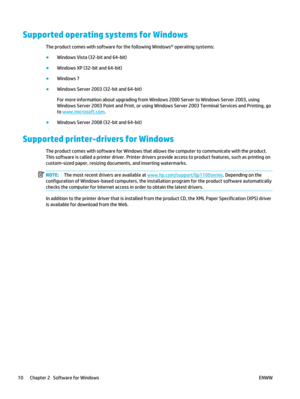 Page 24Supported operating systems for Windows
The product comes with software for the following Windows® operating systems:
●Windows Vista (32-bit and 64-bit)
● Windows XP (32-bit and 64-bit)
● Windows 7
● Windows Server 2003 (32-bit and 64-bit)
For more information about upgrading from Windows 2000 Server to Windows Server 2003, using
Windows Server 2003 Point and Print, or using Windows Server 2003 Terminal Services and Printing, go
to 
www.microsoft.com .
● Windows Server 2008 (32-bit and 64-bit)
Supported...