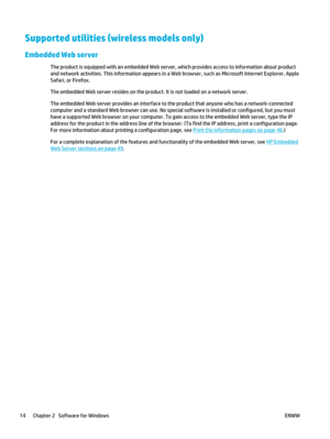 Page 28Supported utilities (wireless models only)
Embedded Web server
The product is equipped with an embedded Web server, which provides access to information about product
and network activities. This information appears in a Web browser, such as Microsoft Internet Explorer, Apple
Safari, or Firefox.
The embedded Web server resides on the product. It is not loaded on a network server.
The embedded Web server provides an interface to the product that anyone who has a network-connected
computer and a standard...