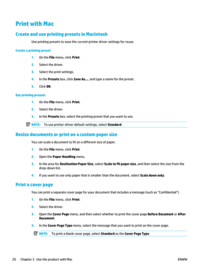 Page 34Print with Mac
Create and use printing presets in Macintosh
Use printing presets to save the current printer driver settings for reuse.
Create a printing preset 1.On the  File menu, click Print .
2. Select the driver.
3. Select the print settings.
4. In the  Presets  box, click  Save As..., and type a name for the preset.
5. Click OK.
Use printing presets 1.On the  File menu, click Print .
2. Select the driver.
3. In the  Presets  box, select the printing preset that you want to use.
NOTE: To use...