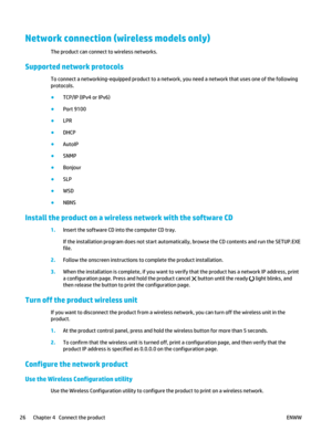 Page 40Network connection (wireless models only)
The product can connect to wireless networks.
Supported network protocols
To connect a networking-equipped product to a network,  you need a network that uses one of the following
protocols.
● TCP/IP (IPv4 or IPv6)
● Port 9100
● LPR
● DHCP
● AutoIP
● SNMP
● Bonjour
● SLP
● WSD
● NBNS
Install the product on a wireless network with the software CD
1.Insert the software CD into the computer CD tray.
If the installation program does not start automatically, browse...