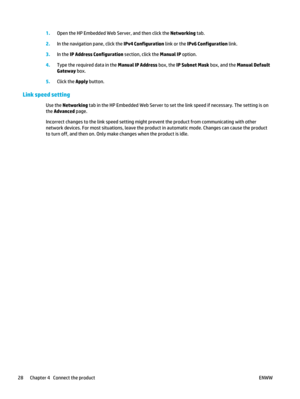 Page 421.Open the HP Embedded Web Server, and then click the Networking  tab.
2. In the navigation pane, click the  IPv4 Configuration link or the IPv6 Configuration  link.
3. In the  IP Address Configuration  section, click the Manual IP  option.
4. Type the required data in the  Manual IP Address box, the IP Subnet Mask  box, and the Manual Default
Gateway  box.
5. Click the Apply  button.
Link speed setting
Use the Networking  tab in the HP Embedded Web Server to set the link speed if necessary. The setting...