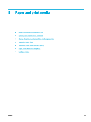 Page 435 Paper and print media
●Understand paper and print media use
●
Special paper or print media guidelines
●
Change the print driver to match the media type and size
●
Supported paper sizes
●
Supported paper types and tray capacity
●
Paper orientation for loading trays
●
Load paper trays
ENWW 29 