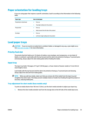 Page 49Paper orientation for loading trays
If you are using paper that requires a specific orientation, load it according to the information in the following
table.
Paper type How to load paper
Preprinted or letterhead ●
Face up
● Top edge leading into the product
Prepunched ●
Face up
● Holes toward the left side of the product
Envelope ●
Face up
● Left short edge leading into the product
Load paper trays
CAUTION: If you try to print on media that is wrinkled,  folded, or damaged in any way, a jam might occur....