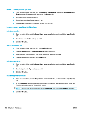 Page 54Create a custom printing quick set
1.Open the printer driver , and then click the Properties  or Preferences button. The Print Tasks Quick
Sets drop-down list appears on all tabs except the  Services tab.
2. Select an existing quick set as a base.
3. Select the print option s for the new quick set.
4. Click Save As , type a name for the quick set, and then click  OK.
Improve print quality with Windows
Select a page size
1. Open the printer driver, click the  Properties or Preferences  button, and then...