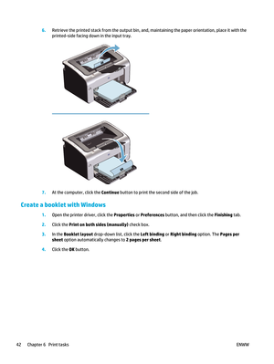 Page 566.Retrieve the printed stack from the output bin, and, maintaining the paper orientation, place it with the
printed-side facing down in the input tray.
7.At the computer, click the Continue  button to print the second side of the job.
Create a booklet with Windows
1.Open the printer driver, click the  Properties or Preferences  button, and then click the  Finishing tab.
2. Click the Print on both sides (manually)  check box.
3. In the  Booklet layout  drop-down list, click the  Left binding or Right...