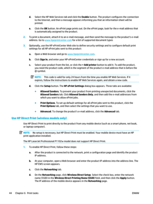 Page 58d.Select the HP Web Services tab and click the  Enable button. The product configures the connection
to the Internet, and then a message appears informing you that an information sheet will be
printed.
e. Click the  OK button. An ePrint page prints out. On the  ePrint page, look for the e-mail address that
is automatically assigned to the product.
2. To print a document, attach it to an e-mail messag e, and then send the message to the products e-mail
address. Go to 
www.hpeprintcenter.com  for a list of...