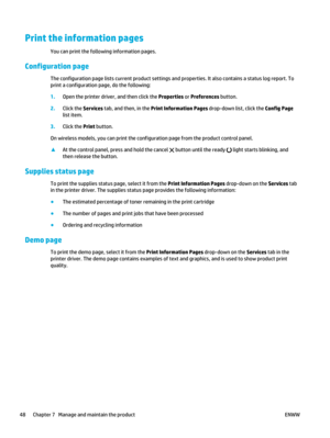 Page 62Print the information pages
You can print the following information pages.
Configuration page
The configuration page lists current product settings and properties. It also contains a status log report. To
print a configuration page, do the following:
1. Open the printer driver , and then click the Properties  or Preferences button.
2. Click the Services  tab, and then, in the  Print Information Pages  drop-down list, click the  Config Page
list item.
3. Click the Print  button.
On wireless models, you...