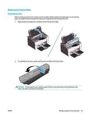 Page 67Replacement instructions
Redistribute toner
When a small amount of toner remains in print cartridge, faded or light areas might appear on the printed
page. You might be able to te mporarily improve print quality by redistributing the toner.
1. Open the print-cartridge door, and  then remove the print cartridge.
2.To redistribute the toner, gently rock the print cartridge from front to back.
CAUTION: If toner gets on your clothing, wipe it off  with a dry cloth and wash the clothing in cold
water.  Hot...