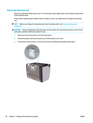 Page 74Replace the separation pad
Normal use with good media causes wear. The use of poor media might require more frequent replacement
of the separation pad.
If the product regularly pulls multiple sheets of media at a time, you might need to change the separation
pad.
NOTE: Before you change the separation pad, clean the pickup roller. See 
Clean the pickup roller
on page 63.
WARNING! Before changing the separation pad, turn the product off, disconnect the power cord from the
wall outlet, and then wait  for...