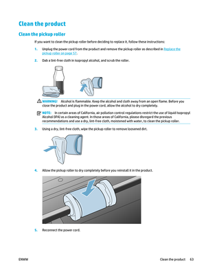 Page 77Clean the product
Clean the pickup roller
If you want to clean the pickup roller before deciding to replace it, follow these instructions:
1.Unplug the power cord from the product and remove the pickup roller as described in 
Replace the
pickup roller on page 57.
2. Dab a lint-free cloth in isopropyl alcohol, and scrub the roller.
WARNING! Alcohol is flammable. Keep the alcohol and cloth away from an open flame. Before you
close the product and plug in the power co rd, allow the alcohol to dry...