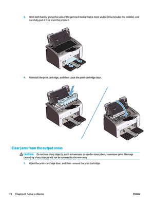 Page 923.With both hands, grasp the side of the jammed media that is most visible (this includes the middle), and
carefully pull it free from the product.
4.Reinstall the print cartridge, and th en close the print-cartridge door.
Clear jams from the output areas
CAUTION:Do not use sharp objects, such as tweezers  or needle-nose pliers, to remove jams. Damage
caused by sharp objects will not be covered by the warranty.
1. Open the print-cartridge door, and then remove the print cartridge.
78 Chapter 8   Solve...