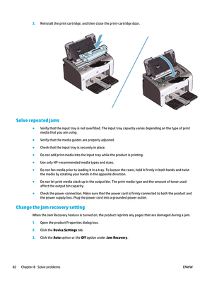 Page 963.Reinstall the print cartridge, and th en close the print-cartridge door.
Solve repeated jams
●
Verify that the input tray is not overfilled. The input  tray capacity varies depending on the type of print
media that you are using.
● Verify that the media guides are properly adjusted.
● Check that the input tray is securely in place.
● Do not add print media into the input  tray while the product is printing.
● Use only HP-recommended media types and sizes.
● Do not fan media prior to loading it in a...