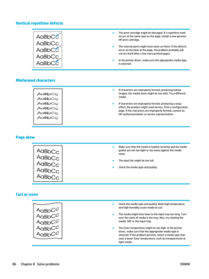 Page 100Vertical repetitive defects
●The print cartridge might be damaged. If a repetitive mark
occurs at the same spot on the page, install a new genuine
HP print cartridge.
● The internal parts might have toner on them. If the defects
occur on the back of the page, the problem probably will
correct itself after a few more printed pages.
● In the printer driver, make sure the appropriate media type
is selected.
Misformed characters
●If characters are improperly formed, producing hollow
images, the media stock...