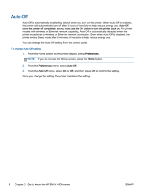 Page 12Auto-Off
Auto-Off is automatically enabled by default when you turn on the printer. When Auto-Off is enabled,
the printer will automatically turn off after 2 hours of inactivity to help reduce energy use. Auto-Off
turns the printer off completely, so you must use the On button to turn the printer back on. For printer
models with wireless or Ethernet network capability, Auto-Off is automatically disabled when the
printer establishes a wireless or Ethernet network connection. Even when Auto-Off is...