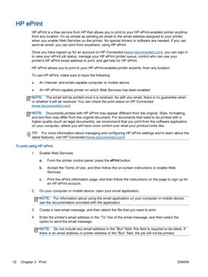 Page 14HP ePrint
HP ePrint is a free service from HP that allows you to print to your HP ePrint-enabled printer anytime,
from any location. It's as simple as sending an email to the email address assigned to your printer
when you enable Web Services on the printer. No special drivers or software are needed. If you can
send an email, you can print from anywhere, using HP ePrint.
Once you have signed up for an account on HP Connected (www.hpconnected.com), you can sign in
to view your ePrint job status,...