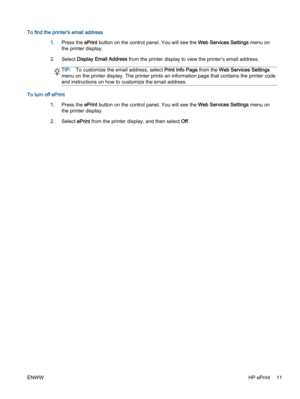 Page 15To find the printer's email address
1.Press the ePrint button on the control panel. You will see the Web Services Settings menu on
the printer display.
2.Select Display Email Address from the printer display to view the printer’s email address.
TIP:To customize the email address, select Print Info Page from the Web Services Settings
menu on the printer display. The printer prints an information page that contains the printer code
and instructions on how to customize the email address.
To turn off...