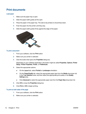 Page 16Print documents
Load paper
1.Make sure the paper tray is open.
2.Slide the paper-width guides all the open.
3.Place the paper in the paper tray. The side to be printed on should face down.
4.Push the paper into the printer until they stop.
5.Slide the paper-width guides firmly against the edge of the paper.
To print a document
1.From your software, click the Print button.
2.Make sure your printer is selected.
3.Click the button that opens the Properties dialog box.
Depending on your software application,...