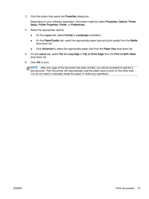 Page 173.Click the button that opens the Properties dialog box.
Depending on your software application, this button might be called Properties, Options, Printer
Setup, Printer Properties, Printer, or Preferences.
4.Select the appropriate options.
●On the Layout tab, select Portrait or Landscape orientation.
●On the Paper/Quality tab, select the appropriate paper type and print quality from the Media
drop-down list.
●Click Advanced to select the appropriate paper size from the Paper Size drop-down list.
5.On the...