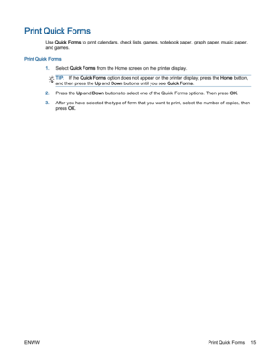 Page 19Print Quick Forms
Use Quick Forms to print calendars, check lists, games, notebook paper, graph paper, music paper,
and games.
Print Quick Forms
1.Select Quick Forms from the Home screen on the printer display.
TIP:If the Quick Forms option does not appear on the printer display, press the Home button,
and then press the Up and Down buttons until you see Quick Forms.
2.Press the Up and Down buttons to select one of the Quick Forms options. Then press OK.
3.After you have selected the type of form that...