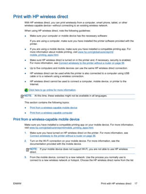 Page 21Print with HP wireless direct
With HP wireless direct, you can print wirelessly from a computer, smart phone, tablet, or other
wireless-capable device—without connecting to an existing wireless network.
When using HP wireless direct, note the following guidelines:
●Make sure your computer or mobile device has the necessary software:
If you are using a computer, make sure you have installed the printer software provided with the
printer.
●If you are using a mobile device, make sure you have installed a...