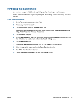Page 23Print using the maximum dpi
Use maximum dots per inch (dpi) mode to print high-quality, sharp images on photo paper.
Printing in maximum dpi takes longer than printing with other settings and requires a large amount of
memory.
To print in Maximum dpi mode
1.On the File menu in your software, click Print.
2.Make sure your printer is selected.
3.Click the button that opens the Properties dialog box.
Depending on your software application, this button might be called Properties, Options, Printer
Setup,...