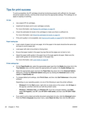 Page 24Tips for print success
To print successfully, the HP cartridges should be functioning properly with sufficient ink, the paper
should be loaded correctly, and the printer should have the appropriate settings. Print settings do not
apply to copying or scanning.
Ink tips
●Use original HP ink cartridges.
●Install both the black and tri-color cartridges correctly.
For more information, see Replace the cartridges on page 45.
●Check the estimated ink levels in the cartridges to make sure there is sufficient...