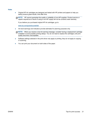 Page 25Notes
●Original HP ink cartridges are designed and tested with HP printers and papers to help you
easily produce great results, time after time.
NOTE:HP cannot guarantee the quality or reliability of non-HP supplies. Product service or
repairs required as a result of using a non-HP supply will not be covered under warranty.
If you believe you purchased original HP ink cartridges, go to:
www.hp.com/go/anticounterfeit
●Ink level warnings and indicators provide estimates for planning purposes only....
