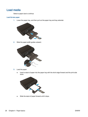 Page 30Load media
Select a paper size to continue.
Load full-size paper
1.Lower the paper tray, and then pull out the paper tray and tray extender.
2.Slide the paper-width guides outward.
3.Load the paper.
●Insert a stack of paper into the paper tray with the short edge forward and the print side
down.
●Slide the stack of paper forward until it stops.
26 Chapter 4   Paper basicsENWW 