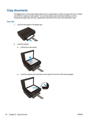 Page 38Copy documents
The Copy menu on the printer display allows you to easily select number of copies and color or black
and white for copying on plain paper. You can also easily access advanced settings, such as
changing the paper type and size, adjusting the darkness of the copy, and resizing the copy.
Easy Copy
1.Load full-size paper in the paper tray.
2.Load the original.
●Lift the lid on the printer.
●Load the original print side down on the right front corner of the scanner glass.
34 Chapter 5   Copy...