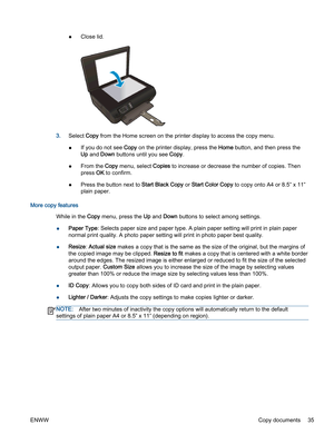 Page 39●Close lid.
3.Select Copy from the Home screen on the printer display to access the copy menu.
●If you do not see Copy on the printer display, press the Home button, and then press the
Up and Down buttons until you see Copy.
●From the Copy menu, select Copies to increase or decrease the number of copies. Then
press OK to confirm.
●Press the button next to Start Black Copy or Start Color Copy to copy onto A4 or 8.5” x 11”
plain paper.
More copy features
While in the Copy menu, press the Up and Down...