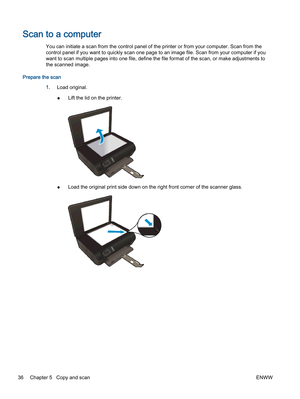 Page 40Scan to a computer
You can initiate a scan from the control panel of the printer or from your computer. Scan from the
control panel if you want to quickly scan one page to an image file. Scan from your computer if you
want to scan multiple pages into one file, define the file format of the scan, or make adjustments to
the scanned image.
Prepare the scan
1.Load original.
●Lift the lid on the printer.
●Load the original print side down on the right front corner of the scanner glass.
36 Chapter 5   Copy and...