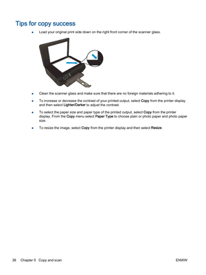 Page 42Tips for copy success
●Load your original print side down on the right front corner of the scanner glass.
●Clean the scanner glass and make sure that there are no foreign materials adhering to it.
●To increase or decrease the contrast of your printed output, select Copy from the printer display
and then select Lighter/Darker to adjust the contrast.
●To select the paper size and paper type of the printed output, select Copy from the printer
display. From the Copy menu select Paper Type to choose plain or...