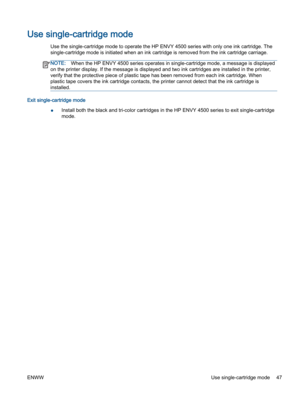 Page 51Use single-cartridge mode
Use the single-cartridge mode to operate the HP ENVY 4500 series with only one ink cartridge. The
single-cartridge mode is initiated when an ink cartridge is removed from the ink cartridge carriage.
NOTE:When the HP ENVY 4500 series operates in single-cartridge mode, a message is displayed
on the printer display. If the message is displayed and two ink cartridges are installed in the printer,
verify that the protective piece of plastic tape has been removed from each ink...